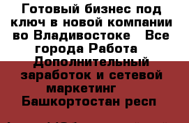 Готовый бизнес под ключ в новой компании во Владивостоке - Все города Работа » Дополнительный заработок и сетевой маркетинг   . Башкортостан респ.